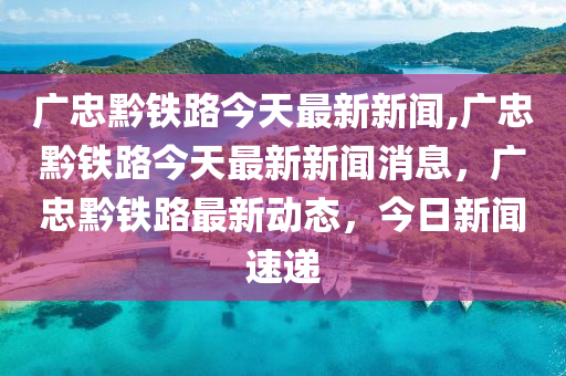 最新动态：广垫忠黔高铁建设进展及最新资讯发布